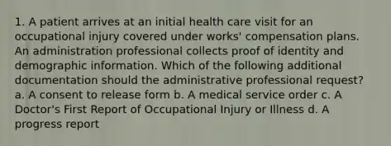 1. A patient arrives at an initial health care visit for an occupational injury covered under works' compensation plans. An administration professional collects proof of identity and demographic information. Which of the following additional documentation should the administrative professional request? a. A consent to release form b. A medical service order c. A Doctor's First Report of Occupational Injury or Illness d. A progress report