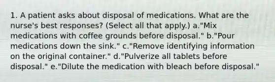 1. A patient asks about disposal of medications. What are the nurse's best responses? (Select all that apply.) a."Mix medications with coffee grounds before disposal." b."Pour medications down the sink." c."Remove identifying information on the original container." d."Pulverize all tablets before disposal." e."Dilute the medication with bleach before disposal."