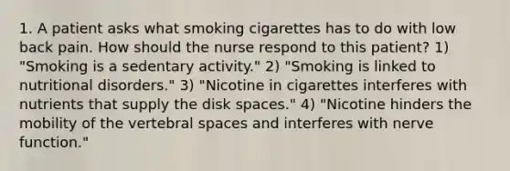 1. A patient asks what smoking cigarettes has to do with low back pain. How should the nurse respond to this patient? 1) "Smoking is a sedentary activity." 2) "Smoking is linked to nutritional disorders." 3) "Nicotine in cigarettes interferes with nutrients that supply the disk spaces." 4) "Nicotine hinders the mobility of the vertebral spaces and interferes with nerve function."