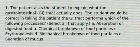 1. The patient asks the student to explain what the gastrointestinal (GI) tract actually does. The student would be correct in telling the patient the GI tract performs which of the following processes? (Select all that apply.) a. Absorption of digested food b. Chemical breakdown of food particles c. Erythropoiesis d. Mechanical breakdown of food particles e. Secretion of mucus