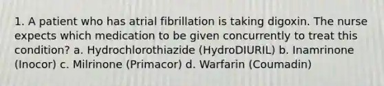 1. A patient who has atrial fibrillation is taking digoxin. The nurse expects which medication to be given concurrently to treat this condition? a. Hydrochlorothiazide (HydroDIURIL) b. Inamrinone (Inocor) c. Milrinone (Primacor) d. Warfarin (Coumadin)