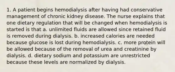 1. A patient begins hemodialysis after having had conservative management of chronic kidney disease. The nurse explains that one dietary regulation that will be changed when hemodialysis is started is that a. unlimited fluids are allowed since retained fluid is removed during dialysis. b. increased calories are needed because glucose is lost during hemodialysis. c. more protein will be allowed because of the removal of urea and creatinine by dialysis. d. dietary sodium and potassium are unrestricted because these levels are normalized by dialysis.