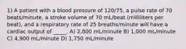 1) A patient with a blood pressure of 120/75, a pulse rate of 70 beats/minute, a stroke volume of 70 mL/beat (milliliters per beat), and a respiratory rate of 25 breaths/minute will have a cardiac output of _____. A) 2,800 mL/minute B) 1,000 mL/minute C) 4,900 mL/minute D) 1,750 mL/minute