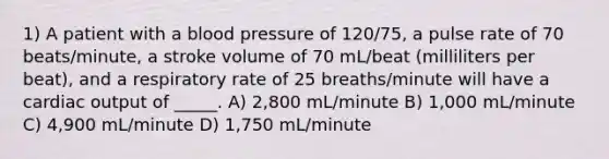 1) A patient with a blood pressure of 120/75, a pulse rate of 70 beats/minute, a stroke volume of 70 mL/beat (milliliters per beat), and a respiratory rate of 25 breaths/minute will have a cardiac output of _____. A) 2,800 mL/minute B) 1,000 mL/minute C) 4,900 mL/minute D) 1,750 mL/minute