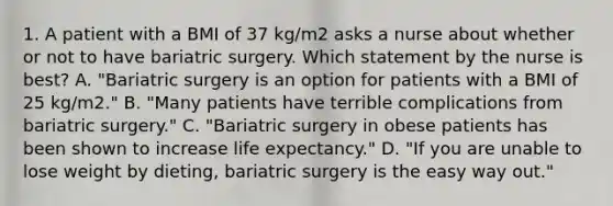 1. A patient with a BMI of 37 kg/m2 asks a nurse about whether or not to have bariatric surgery. Which statement by the nurse is best? A. "Bariatric surgery is an option for patients with a BMI of 25 kg/m2." B. "Many patients have terrible complications from bariatric surgery." C. "Bariatric surgery in obese patients has been shown to increase life expectancy." D. "If you are unable to lose weight by dieting, bariatric surgery is the easy way out."