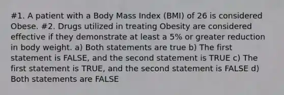 #1. A patient with a Body Mass Index (BMI) of 26 is considered Obese. #2. Drugs utilized in treating Obesity are considered effective if they demonstrate at least a 5% or greater reduction in body weight. a) Both statements are true b) The first statement is FALSE, and the second statement is TRUE c) The first statement is TRUE, and the second statement is FALSE d) Both statements are FALSE