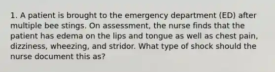 1. A patient is brought to the emergency department (ED) after multiple bee stings. On assessment, the nurse finds that the patient has edema on the lips and tongue as well as chest pain, dizziness, wheezing, and stridor. What type of shock should the nurse document this as?