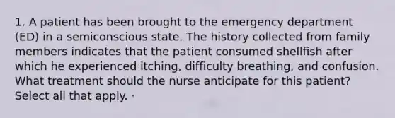 1. A patient has been brought to the emergency department (ED) in a semiconscious state. The history collected from family members indicates that the patient consumed shellfish after which he experienced itching, difficulty breathing, and confusion. What treatment should the nurse anticipate for this patient? Select all that apply. ·