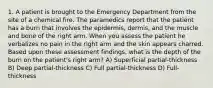 1. A patient is brought to the Emergency Department from the site of a chemical fire. The paramedics report that the patient has a burn that involves the epidermis, dermis, and the muscle and bone of the right arm. When you assess the patient he verbalizes no pain in the right arm and the skin appears charred. Based upon these assessment findings, what is the depth of the burn on the patient's right arm? A) Superficial partial-thickness B) Deep partial-thickness C) Full partial-thickness D) Full-thickness