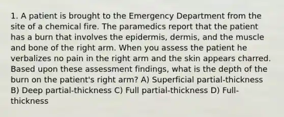 1. A patient is brought to the Emergency Department from the site of a chemical fire. The paramedics report that the patient has a burn that involves <a href='https://www.questionai.com/knowledge/kBFgQMpq6s-the-epidermis' class='anchor-knowledge'>the epidermis</a>, dermis, and the muscle and bone of the right arm. When you assess the patient he verbalizes no pain in the right arm and the skin appears charred. Based upon these assessment findings, what is the depth of the burn on the patient's right arm? A) Superficial partial-thickness B) Deep partial-thickness C) Full partial-thickness D) Full-thickness