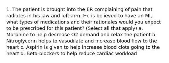 1. The patient is brought into the ER complaining of pain that radiates in his jaw and left arm. He is believed to have an MI, what types of medications and their rationales would you expect to be prescribed for this patient? (Select all that apply) a. Morphine to help decrease O2 demand and relax the patient b. Nitroglycerin helps to vasodilate and increase blood flow to the heart c. Aspirin is given to help increase blood clots going to the heart d. Beta-blockers to help reduce cardiac workload