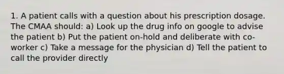 1. A patient calls with a question about his prescription dosage. The CMAA should: a) Look up the drug info on google to advise the patient b) Put the patient on-hold and deliberate with co-worker c) Take a message for the physician d) Tell the patient to call the provider directly