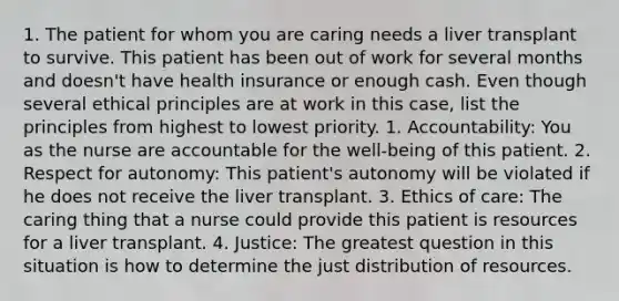 1. The patient for whom you are caring needs a liver transplant to survive. This patient has been out of work for several months and doesn't have health insurance or enough cash. Even though several ethical principles are at work in this case, list the principles from highest to lowest priority. 1. Accountability: You as the nurse are accountable for the well-being of this patient. 2. Respect for autonomy: This patient's autonomy will be violated if he does not receive the liver transplant. 3. Ethics of care: The caring thing that a nurse could provide this patient is resources for a liver transplant. 4. Justice: The greatest question in this situation is how to determine the just distribution of resources.