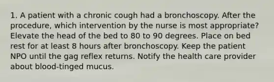 1. A patient with a chronic cough had a bronchoscopy. After the procedure, which intervention by the nurse is most appropriate? Elevate the head of the bed to 80 to 90 degrees. Place on bed rest for at least 8 hours after bronchoscopy. Keep the patient NPO until the gag reflex returns. Notify the health care provider about blood-tinged mucus.