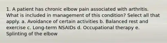 1. A patient has chronic elbow pain associated with arthritis. What is included in management of this condition? Select all that apply. a. Avoidance of certain activities b. Balanced rest and exercise c. Long-term NSAIDs d. Occupational therapy e. Splinting of the elbow