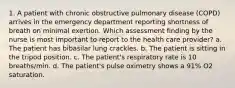 1. A patient with chronic obstructive pulmonary disease (COPD) arrives in the emergency department reporting shortness of breath on minimal exertion. Which assessment finding by the nurse is most important to report to the health care provider? a. The patient has bibasilar lung crackles. b. The patient is sitting in the tripod position. c. The patient's respiratory rate is 10 breaths/min. d. The patient's pulse oximetry shows a 91% O2 saturation.