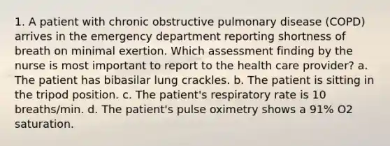 1. A patient with chronic obstructive pulmonary disease (COPD) arrives in the emergency department reporting shortness of breath on minimal exertion. Which assessment finding by the nurse is most important to report to the health care provider? a. The patient has bibasilar lung crackles. b. The patient is sitting in the tripod position. c. The patient's respiratory rate is 10 breaths/min. d. The patient's pulse oximetry shows a 91% O2 saturation.