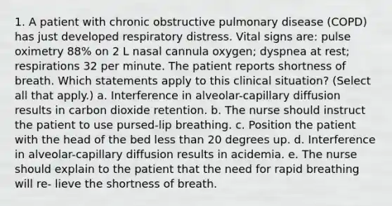 1. A patient with chronic obstructive pulmonary disease (COPD) has just developed respiratory distress. Vital signs are: pulse oximetry 88% on 2 L nasal cannula oxygen; dyspnea at rest; respirations 32 per minute. The patient reports shortness of breath. Which statements apply to this clinical situation? (Select all that apply.) a. Interference in alveolar-capillary diffusion results in carbon dioxide retention. b. The nurse should instruct the patient to use pursed-lip breathing. c. Position the patient with the head of the bed less than 20 degrees up. d. Interference in alveolar-capillary diffusion results in acidemia. e. The nurse should explain to the patient that the need for rapid breathing will re- lieve the shortness of breath.