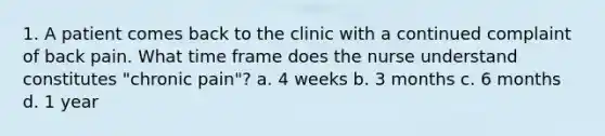 1. A patient comes back to the clinic with a continued complaint of back pain. What time frame does the nurse understand constitutes "chronic pain"? a. 4 weeks b. 3 months c. 6 months d. 1 year