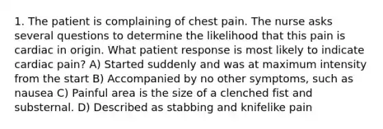 1. The patient is complaining of chest pain. The nurse asks several questions to determine the likelihood that this pain is cardiac in origin. What patient response is most likely to indicate cardiac pain? A) Started suddenly and was at maximum intensity from the start B) Accompanied by no other symptoms, such as nausea C) Painful area is the size of a clenched fist and substernal. D) Described as stabbing and knifelike pain