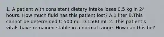 1. A patient with consistent dietary intake loses 0.5 kg in 24 hours. How much fluid has this patient lost? A.1 liter B.This cannot be determined C.500 mL D.1500 mL 2. This patient's vitals have remained stable in a normal range. How can this be?