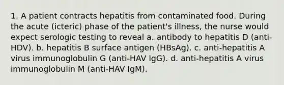 1. A patient contracts hepatitis from contaminated food. During the acute (icteric) phase of the patient's illness, the nurse would expect serologic testing to reveal a. antibody to hepatitis D (anti-HDV). b. hepatitis B surface antigen (HBsAg). c. anti-hepatitis A virus immunoglobulin G (anti-HAV IgG). d. anti-hepatitis A virus immunoglobulin M (anti-HAV IgM).