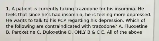 1. A patient is currently taking trazodone for his insomnia. He feels that since he's had insomnia, he is feeling more depressed. He wants to talk to his PCP regarding his depression. Which of the following are contraindicated with trazodone? A. Fluoxetine B. Paroxetine C. Duloxetine D. ONLY B & C E. All of the above