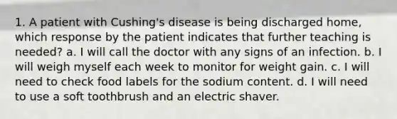 1. A patient with Cushing's disease is being discharged home, which response by the patient indicates that further teaching is needed? a. I will call the doctor with any signs of an infection. b. I will weigh myself each week to monitor for weight gain. c. I will need to check food labels for the sodium content. d. I will need to use a soft toothbrush and an electric shaver.