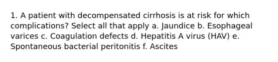 1. A patient with decompensated cirrhosis is at risk for which complications? Select all that apply a. Jaundice b. Esophageal varices c. Coagulation defects d. Hepatitis A virus (HAV) e. Spontaneous bacterial peritonitis f. Ascites