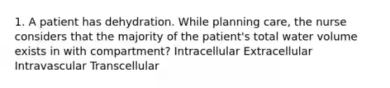 1. A patient has dehydration. While planning care, the nurse considers that the majority of the patient's total water volume exists in with compartment? Intracellular Extracellular Intravascular Transcellular