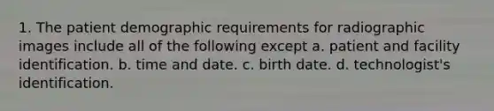 1. The patient demographic requirements for radiographic images include all of the following except a. patient and facility identification. b. time and date. c. birth date. d. technologist's identification.