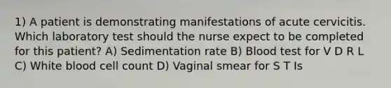 1) A patient is demonstrating manifestations of acute cervicitis. Which laboratory test should the nurse expect to be completed for this patient? A) Sedimentation rate B) Blood test for V D R L C) White blood cell count D) Vaginal smear for S T Is