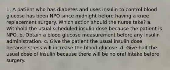 1. A patient who has diabetes and uses insulin to control blood glucose has been NPO since midnight before having a knee replacement surgery. Which action should the nurse take? a. Withhold the usual scheduled insulin dose because the patient is NPO. b. Obtain a blood glucose measurement before any insulin administration. c. Give the patient the usual insulin dose because stress will increase the blood glucose. d. Give half the usual dose of insulin because there will be no oral intake before surgery.