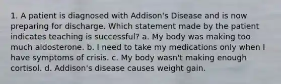 1. A patient is diagnosed with Addison's Disease and is now preparing for discharge. Which statement made by the patient indicates teaching is successful? a. My body was making too much aldosterone. b. I need to take my medications only when I have symptoms of crisis. c. My body wasn't making enough cortisol. d. Addison's disease causes weight gain.