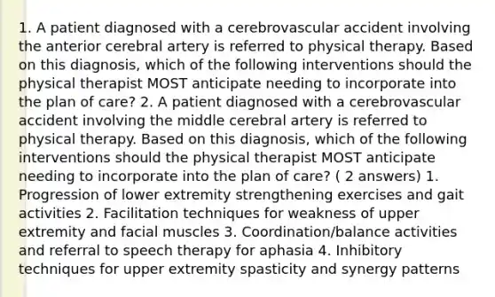 1. A patient diagnosed with a cerebrovascular accident involving the anterior cerebral artery is referred to physical therapy. Based on this diagnosis, which of the following interventions should the physical therapist MOST anticipate needing to incorporate into the plan of care? 2. A patient diagnosed with a cerebrovascular accident involving the middle cerebral artery is referred to physical therapy. Based on this diagnosis, which of the following interventions should the physical therapist MOST anticipate needing to incorporate into the plan of care? ( 2 answers) 1. Progression of lower extremity strengthening exercises and gait activities 2. Facilitation techniques for weakness of upper extremity and facial muscles 3. Coordination/balance activities and referral to speech therapy for aphasia 4. Inhibitory techniques for upper extremity spasticity and synergy patterns