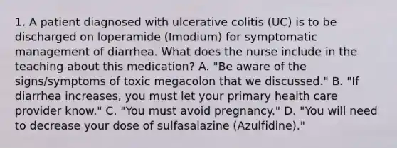 1. A patient diagnosed with ulcerative colitis (UC) is to be discharged on loperamide (Imodium) for symptomatic management of diarrhea. What does the nurse include in the teaching about this medication? A. "Be aware of the signs/symptoms of toxic megacolon that we discussed." B. "If diarrhea increases, you must let your primary health care provider know." C. "You must avoid pregnancy." D. "You will need to decrease your dose of sulfasalazine (Azulfidine)."