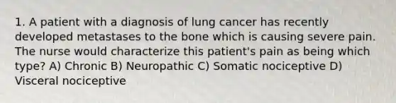 1. A patient with a diagnosis of lung cancer has recently developed metastases to the bone which is causing severe pain. The nurse would characterize this patient's pain as being which type? A) Chronic B) Neuropathic C) Somatic nociceptive D) Visceral nociceptive