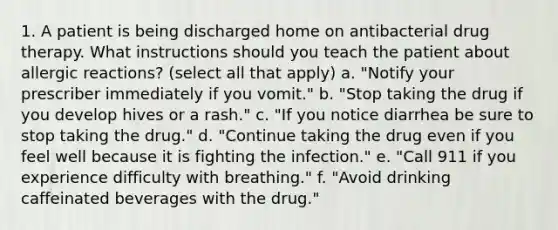 1. A patient is being discharged home on antibacterial drug therapy. What instructions should you teach the patient about allergic reactions? (select all that apply) a. "Notify your prescriber immediately if you vomit." b. "Stop taking the drug if you develop hives or a rash." c. "If you notice diarrhea be sure to stop taking the drug." d. "Continue taking the drug even if you feel well because it is fighting the infection." e. "Call 911 if you experience difficulty with breathing." f. "Avoid drinking caffeinated beverages with the drug."