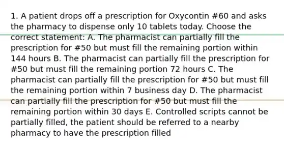 1. A patient drops off a prescription for Oxycontin #60 and asks the pharmacy to dispense only 10 tablets today. Choose the correct statement: A. The pharmacist can partially fill the prescription for #50 but must fill the remaining portion within 144 hours B. The pharmacist can partially fill the prescription for #50 but must fill the remaining portion 72 hours C. The pharmacist can partially fill the prescription for #50 but must fill the remaining portion within 7 business day D. The pharmacist can partially fill the prescription for #50 but must fill the remaining portion within 30 days E. Controlled scripts cannot be partially filled, the patient should be referred to a nearby pharmacy to have the prescription filled