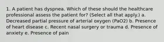 1. A patient has dyspnea. Which of these should the healthcare professional assess the patient for? (Select all that apply.) a. Decreased partial pressure of arterial oxygen (PaO2) b. Presence of heart disease c. Recent nasal surgery or trauma d. Presence of anxiety e. Presence of pain