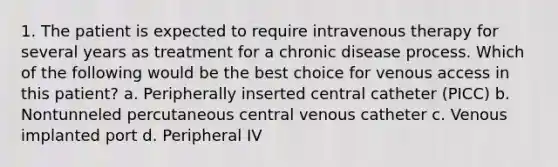 1. The patient is expected to require intravenous therapy for several years as treatment for a chronic disease process. Which of the following would be the best choice for venous access in this patient? a. Peripherally inserted central catheter (PICC) b. Nontunneled percutaneous central venous catheter c. Venous implanted port d. Peripheral IV