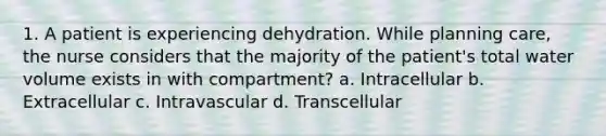 1. A patient is experiencing dehydration. While planning care, the nurse considers that the majority of the patient's total water volume exists in with compartment? a. Intracellular b. Extracellular c. Intravascular d. Transcellular