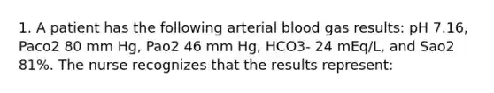 1. A patient has the following arterial blood gas results: pH 7.16, Paco2 80 mm Hg, Pao2 46 mm Hg, HCO3- 24 mEq/L, and Sao2 81%. The nurse recognizes that the results represent: