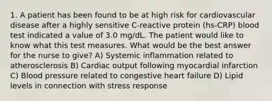 1. A patient has been found to be at high risk for cardiovascular disease after a highly sensitive C-reactive protein (hs-CRP) blood test indicated a value of 3.0 mg/dL. The patient would like to know what this test measures. What would be the best answer for the nurse to give? A) Systemic inflammation related to atherosclerosis B) Cardiac output following myocardial infarction C) Blood pressure related to congestive heart failure D) Lipid levels in connection with stress response