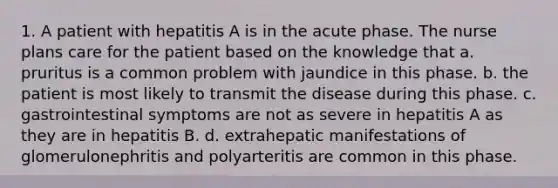 1. A patient with hepatitis A is in the acute phase. The nurse plans care for the patient based on the knowledge that a. pruritus is a common problem with jaundice in this phase. b. the patient is most likely to transmit the disease during this phase. c. gastrointestinal symptoms are not as severe in hepatitis A as they are in hepatitis B. d. extrahepatic manifestations of glomerulonephritis and polyarteritis are common in this phase.