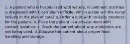 1. A patient who is hospitalized with watery, incontinent diarrhea is diagnosed with Clostridium difficile. Which action will the nurse include in the plan of care? a. Order a diet with no dairy products for the patient. b. Place the patient in a private room with contact isolation. c. Teach the patient about why antibiotics are not being used. d. Educate the patient about proper food handling and storage.