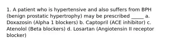 1. A patient who is hypertensive and also suffers from BPH (benign prostatic hypertrophy) may be prescribed _____ a. Doxazosin (Alpha 1 blockers) b. Captopril (ACE inhibitor) c. Atenolol (Beta blockers) d. Losartan (Angiotensin II receptor blocker)