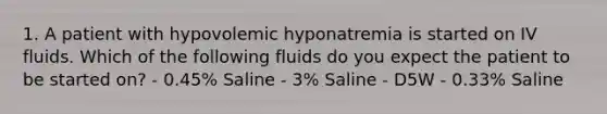 1. A patient with hypovolemic hyponatremia is started on IV fluids. Which of the following fluids do you expect the patient to be started on? - 0.45% Saline - 3% Saline - D5W - 0.33% Saline