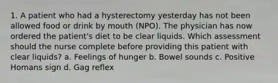 1. A patient who had a hysterectomy yesterday has not been allowed food or drink by mouth (NPO). The physician has now ordered the patient's diet to be clear liquids. Which assessment should the nurse complete before providing this patient with clear liquids? a. Feelings of hunger b. Bowel sounds c. Positive Homans sign d. Gag reflex