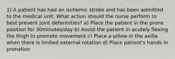 1) A patient has had an ischemic stroke and has been admitted to the medical unit. What action should the nurse perform to best prevent joint deformities? a) Place the patient in the prone position for 30minutes/day b) Assist the patient in acutely flexing the thigh to promote movement c) Place a pillow in the axilla when there is limited external rotation d) Place patient's hands in pronation